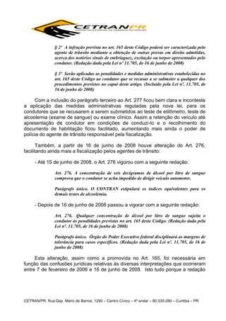 § 2º A infração prevista no art. 165 deste Código poderá ser caracterizada pelo
agente de trânsito mediante a obtenção de outras provas em direito admitidas,
acerca dos notórios sinais de embriaguez, excitação ou torpor apresentados pelo
condutor. (Redação dada pela Lei nº 11.705, de 16 de junho de 2008)
§ 3º Serão aplicadas as penalidades e medidas administrativas estabelecidas no
art. 165 deste Código ao condutor que se recusar a se submeter a qualquer dos
procedimentos previstos no caput deste artigo. (Incluído pela Lei nº. 11.705, de
16 de junho de 2008)

Com a inclusão do parágrafo terceiro ao Art. 277 ficou bem clara e inconteste
a aplicação das medidas administrativas reguladas pela nova lei, para os
condutores que se recusarem a serem submetidos ao teste de etilômetro, teste de
alcoolemia (exame de sangue) ou exame clínico. Assim a retenção do veículo até
apresentação de condutor em condições de conduzi-lo e o recolhimento do
documento de habilitação ficou facilitado, aumentando mais ainda o poder de
polícia do agente de trânsito responsável pela fiscalização.
Também, a partir de 16 de junho de 2008 houve alteração do Art. 276,
facilitando ainda mais a fiscalização pelos agentes de trânsito:
- Até 15 de junho de 2008, o Art. 276 vigorou com a seguinte redação:
Art. 276. A concentração de seis decigramas de álcool por litro de sangue
comprova que o condutor se acha impedido de dirigir veículo automotor.
Parágrafo único. O CONTRAN estipulará os índices equivalentes para os
demais testes de alcoolemia.

- Depois de 16 de junho de 2008 passou a vigorar com a seguinte redação:
Art. 276. Qualquer concentração de álcool por litro de sangue sujeita o
condutor às penalidades previstas no art. 165 deste Código. (Redação dada pela
Lei nº. 11.705, de 16 de junho de 2008)
Parágrafo único. Órgão do Poder Executivo federal disciplinará as margens de
tolerância para casos específicos. (Redação dada pela Lei nº. 11.705, de 16 de
junho de 2008)

Esta alteração, assim como a promovida no Art. 165, foi necessária em
função das confusões jurídicas relativas às diversas interpretações que ocorreram
entre 7 de fevereiro de 2006 e 16 de junho de 2008. Isto tudo porque a redação

CETRAN/PR: Rua Dep. Mário de Barros, 1290 – Centro Cívico – 4º andar – 80.530-280 – Curitiba – PR

 