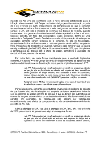 mantida do Art. 276 era conflitante com o novo conceito estabelecido para a
infração alterada no Art. 165. Se por um lado o código permitia a autuação, a partir
de 7 de fevereiro de 2006, independente da comprovação de que o condutor
apresentasse o índice mínimo superior a seis decigramas de álcool por litro de
sangue, o Art. 276 não o impedia de continuar na direção do veículo, quando
fosse menor. Isto gerou muitas dúvidas e se instalou a polêmica sobre a lei seca.
Naquele período, em face das contradições legais existentes dentro de uma
mesma lei – Código de Trânsito Brasileiro – a melhor interpretação foi a de que as
autuações somente seriam lavradas se o condutor, no ato de fiscalização,
apresentasse índice mínimo superior a seis decigramas de álcool/litro sangue ou
trinta miligramas de álcool/litro ar alveolar. Contudo cabe lembrar que já estava
em vigor a Resolução 206/2006, desde 10 de novembro de 2006, que disciplinava
a comprovação da direção sob o efeito de álcool, permitindo a autuação do
condutor infrator, no caso da recusa.
Por outro lado, de certa forma contribuindo para a confusão legislativa
existente, o Capítulo XVII do Código que trata do disciplinamento de aplicação das
medidas administrativas e da fiscalização em si, previa originalmente no Art. 277:
Art. 277. Todo condutor de veículo automotor, envolvido em acidente de trânsito
ou que for alvo de fiscalização de trânsito, sob suspeita de haver excedido os
limites previstos no artigo anterior, será submetido a testes de alcoolemia,
exames clínicos, perícia, ou outro exame que por meios técnicos ou científicos,
em aparelhos homologados pelo CONTRAN, permitam certificar seu estado.
Parágrafo único. Medida correspondente aplica-se no caso de suspeita de uso
de substância entorpecente, tóxica ou de efeitos análogos.

Por aquela norma, somente os condutores envolvidos em acidente de trânsito
ou que fossem alvo de fiscalização sob suspeita de terem excedido o limite de
seis decigramas de álcool por litro de sangue é que poderiam ser submetidos ao
exame de sangue, exame clínico ou ao teste de etilômetro. Os demais condutores
parados em operações de fiscalização não podiam ser fiscalizados
especificamente para efeitos de comprovação ou não do cometimento de infração
prevista no Art. 165.
Com a alteração do Art. 165 veio a alteração do Art. 277, em 7 de fevereiro
de 2006, pela mesma lei, passando a vigorar da seguinte forma:
Art. 277. Todo condutor de veículo automotor, envolvido em acidente de trânsito
ou que for alvo de fiscalização de trânsito, sob suspeita de dirigir sob a
influência de álcool será submetido a testes de alcoolemia, exames clínicos,

CETRAN/PR: Rua Dep. Mário de Barros, 1290 – Centro Cívico – 4º andar – 80.530-280 – Curitiba – PR

 