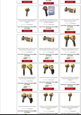 577-6389
              ADD TO CART                                                                                 ADD TO CART
                                                           ADD TO CART




Fluke TiR29 TiR 29 Building Diagnostics IR   FLIR E40bx E40 bx IR Infrared Thermal          Fluke Ti55FT Ti 55 FT 10 20 IR Infrared
   Infrared Thermal Imaging Camera           Imaging Camera with FLIR Reporter Pro                 Thermal Imaging Camera
                **NEW**                                and NIST Calibration
                                                                                                                 0 Review(s)
                     0 Review(s)                                  0 Review(s)
                                                                                           Your Price: Contact for Price (800) 
Your Price: Contact for Price (800)          Your Price: Contact for Price (800)                       577-6389
            577-6389                                     577-6389

              ADD TO CART                                  ADD TO CART
                                                                                                          ADD TO CART




Fluke FLK-TI55FT-20/54 Ti 55 FT 20 54 IR     Fluke FLK-TI55FT10/20/54 Ti 55 FT 10 20        Fluke Ti32 Ti 32 Industrial Commercial
   Infrared Thermal Imaging Camera           54 IR Infrared Thermal Imaging Camera             Thermal Imager Infrared Camera

                     0 Review(s)                                  0 Review(s)                                    0 Review(s)

Your Price: Contact for Price (800)          Your Price: Contact for Price (800)           Your Price: Contact for Price (800) 
            577-6389                                     577-6389                                      577-6389




              ADD TO CART                                  ADD TO CART                                    ADD TO CART




 Fluke TiR32 TiR 32 Building Diagnostics     Fluke TiR1 IR Infrared Thermal Imager          Fluke Ti29 Ti 29 Industrial / Electrical IR
    Thermal Imager Infrared Camera                                                            Infrared Thermal Imaging Camera
                                                                  0 Review(s)                               **NEW**
                     0 Review(s)
                                             Your Price: Contact for Price (800)                                 0 Review(s)
Your Price: Contact for Price (800)                      577-6389
            577-6389                                                                       Your Price: Contact for Price (800) 
                                                                                                           577-6389

                                                           ADD TO CART                                    ADD TO CART
              ADD TO CART




  Fluke TiR IR Infrared Thermal Imager       Fluke Ti27 Ti 27 Industrial / Electrical IR   Fluke TiR27 TiR 27 Building Diagnostics IR
                                               Infrared Thermal Imaging Camera                Infrared Thermal Imaging Camera
                     0 Review(s)                             **NEW**                                        **NEW**

Your Price: Contact for Price (800)                               0 Review(s)                                    0 Review(s)
            577-6389
                                             Your Price: Contact for Price (800)           Your Price: Contact for Price (800) 
 