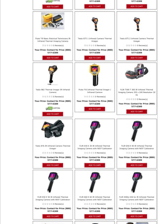 577-6389                                577-6389

             ADD TO CART                                ADD TO CART                             ADD TO CART




Fluke Ti9 Basic Electrical Technicians IR    Testo 875 1 Infrared Camera Thermal    Testo 875 2 Infrared Camera Thermal
  Infrared Thermal Imaging Camera                          Imager                                  Imager

                    0 Review(s)                                0 Review(s)                             0 Review(s)

Your Price: Contact for Price (800)         Your Price: Contact for Price (800)    Your Price: Contact for Price (800) 
            577-6389                                    577-6389                               577-6389

             ADD TO CART                                ADD TO CART                             ADD TO CART




 Testo 882 Thermal Imager IR Infrared        Fluke TiS Infrared Thermal Imager /     FLIR T300 T 300 IR Infrared Thermal
                Camera                                Infrared Camera              Imaging Camera 320 x 240 Resolution 30
                                                                                                     Hz
                    0 Review(s)                                0 Review(s)
                                                                                                       0 Review(s)
Your Price: Contact for Price (800)         Your Price: Contact for Price (800) 
            577-6389                                    577-6389                   Your Price: Contact for Price (800) 
                                                                                               577-6389
                                                        ADD TO CART
                                                                                                ADD TO CART
             ADD TO CART




Testo 876 IR Infrared Camera Thermal          FLIR E30 E 30 IR Infrared Thermal       FLIR E40 E 40 IR Infrared Thermal
                Imager                      Imaging Camera with NIST Calibration    Imaging Camera with NIST Calibration

                    0 Review(s)                                0 Review(s)                             0 Review(s)

Your Price: Contact for Price (800)         Your Price: Contact for Price (800)    Your Price: Contact for Price (800) 
            577-6389                                    577-6389                               577-6389

             ADD TO CART                                ADD TO CART                             ADD TO CART




  FLIR E50 E 50 IR Infrared Thermal           FLIR E60 E 60 IR Infrared Thermal    FLIR E40bx E40 bx IR Infrared Thermal
Imaging Camera with NIST Calibration        Imaging Camera with NIST Calibration    Imaging Camera with NIST Calibration

                    0 Review(s)                                0 Review(s)                             0 Review(s)

Your Price: Contact for Price (800)         Your Price: Contact for Price (800)    Your Price: Contact for Price (800) 
              577-6389                                  577-6389                                577-6389

             ADD TO CART                                ADD TO CART                             ADD TO CART
 