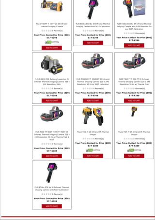 Fluke Ti55FT Ti 55 FT 20 IR Infrared   FLIR E60bx E60 bx IR Infrared Thermal   FLIR E50bx E50 bx IR Infrared Thermal
       Thermal Imaging Camera            Imaging Camera with NIST Calibration    Imaging Camera with FLIR Reporter Pro
                                                                                          and NIST Calibration
                    0 Review(s)                                0 Review(s)
                                                                                                       0 Review(s)
Your Price: Contact for Price (800)      Your Price: Contact for Price (800) 
            577-6389                                 577-6389                    Your Price: Contact for Price (800) 
                                                                                             577-6389
                                                     ADD TO CART
                                                                                             ADD TO CART
             ADD TO CART




FLIR B300 B 300 Building Inspection IR    FLIR T300NIST T 300NIST IR Infrared      FLIR T300-TT T 300-TT IR Infrared
Infrared Thermal Imaging Camera 320 x     Thermal Imaging Camera 320 x 240        Thermal Imaging Camera 320 x 240
         240 Resolution 30Hz              Resolution 30 Hz w/ NIST calibration      Resolution 30 Hz w/ Therma Trak

                    0 Review(s)                                0 Review(s)                             0 Review(s)

Your Price: Contact for Price (800)      Your Price: Contact for Price (800)     Your Price: Contact for Price (800) 
            577-6389                                 577-6389                                577-6389

             ADD TO CART                             ADD TO CART                             ADD TO CART




 FLIR T300-TT-NIST T 300-TT-NIST IR       Fluke Ti10 Ti 10 Infrared IR Thermal    Fluke Ti25 Ti 25 Infrared IR Thermal
Infrared Thermal Imaging Camera 320 x                   Imager                                  Imager
240 Resolution 30 Hz w/ Therma Trak &
                                                               0 Review(s)                             0 Review(s)
                 NIST

                    0 Review(s)          Your Price: Contact for Price (800)     Your Price: Contact for Price (800) 
                                                     577-6389                                577-6389
Your Price: Contact for Price (800) 
            577-6389

             ADD TO CART                             ADD TO CART                             ADD TO CART


                                                                                                    




FLIR E50bx E50 bx IR Infrared Thermal
Imaging Camera with NIST Calibration

                    0 Review(s)

Your Price: Contact for Price (800) 
              577-6389

             ADD TO CART


                                                            
 