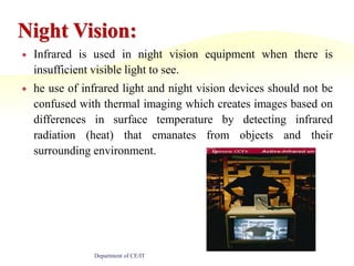 Night Vision:Infrared is used in night vision equipment when there is insufficient visible light to see.he use of infrared light and night vision devices should not be confused with thermal imaging which creates images based on differences in surface temperature by detecting infrared radiation (heat) that emanates from objects and their surrounding environment.Department of CE/IT