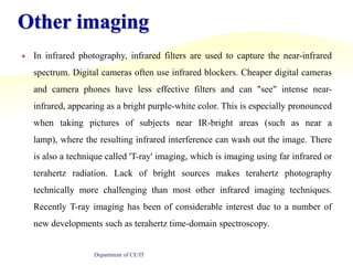 Other imagingIn infrared photography, infrared filters are used to capture the near-infrared spectrum. Digital cameras often use infrared blockers. Cheaper digital cameras and camera phones have less effective filters and can "see" intense near-infrared, appearing as a bright purple-white color. This is especially pronounced when taking pictures of subjects near IR-bright areas (such as near a lamp), where the resulting infrared interference can wash out the image. There is also a technique called 'T-ray' imaging, which is imaging using far infrared or terahertz radiation. Lack of bright sources makes terahertz photography technically more challenging than most other infrared imaging techniques. Recently T-ray imaging has been of considerable interest due to a number of new developments such as terahertz time-domain spectroscopy.Department of CE/IT