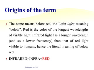 Origins of the termThe name means below red, the Latin infra meaning "below". Red is the color of the longest wavelengths of visible light. Infrared light has a longer wavelength (and so a lower frequency) than that of red light visible to humans, hence the literal meaning of below red.INFRARED=INFRA+REDDepartment of CE/IT