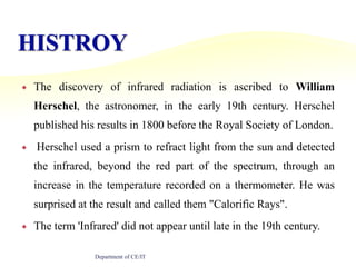 HISTROYThe discovery of infrared radiation is ascribed to William Herschel, the astronomer, in the early 19th century. Herschel published his results in 1800 before the Royal Society of London. Herschel used a prism to refract light from the sun and detected the infrared, beyond the red part of the spectrum, through an increase in the temperature recorded on a thermometer. He was surprised at the result and called them "Calorific Rays". The term 'Infrared' did not appear until late in the 19th century.Department of CE/IT