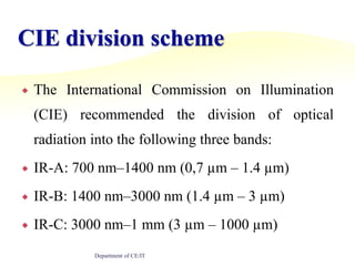 CIE division schemeThe International Commission on Illumination (CIE) recommended the division of optical radiation into the following three bands:IR-A: 700 nm–1400 nm (0,7 µm – 1.4 µm)IR-B: 1400 nm–3000 nm (1.4 µm – 3 µm)IR-C: 3000 nm–1 mm (3 µm – 1000 µm)Department of CE/IT