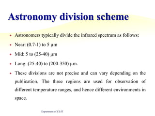 Astronomy division schemeAstronomers typically divide the infrared spectrum as follows:Near: (0.7-1) to 5 µmMid: 5 to (25-40) µmLong: (25-40) to (200-350) µm.These divisions are not precise and can vary depending on the publication. The three regions are used for observation of different temperature ranges, and hence different environments in space.Department of CE/IT