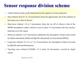 Sensor response division schemeA third scheme divides up the band based on the response of various detectors:Near infrared: from 0.7 to 1.0 micrometers (from the approximate end of the response of the human eye to that of silicon).Short-wave infrared: 1.0 to 3 micrometers (from the cut off of silicon to that of the MWIR atmospheric window. InGaAs covers to about 1.8 micrometers; the less sensitive lead salts cover this region.Mid-wave infrared: 3 to 5 micrometers (defined by the atmospheric window and covered by Indium antimonide [InSb] and HgCdTe and partially by lead selenide [PbSe]).Long-wave infrared: 8 to 12, or 7 to 14 micrometers: the atmospheric window (Covered by HgCdTe and microbolometers).Very-long wave infrared (VLWIR): 12 to about 30 micrometers, covered by doped silicon.Department of CE/IT