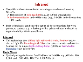 Infrared
• Two different basic transmission technologies can be used to set up
WLANs.
 Transmission of infra-red light (e.g., at 900 nm wavelength),
 Radio transmission in the GHz range (e.g., 2.4 GHz in the license-free
ISM band).
• Both technologies can be used to set up ad-hoc connections for work
groups, to connect, e.g., a desk-top with a printer without a wire, or to
support mobility within a small area.
Infra red
• This technology uses diffuse light reflected at walls, furniture etc. or
directed light if a line-of-sight (LOS) exists between sender and receiver.
Senders can be simple light emitting diodes (LEDs) or laser diodes.
Photodiodes act as receivers.
Radio Waves
• Typically using the license free ISM band at 2.4 GHz. e.g., GSM at 900,
1,800, and 1,900 MHz, DECT at 1,880 MHz etc.
 