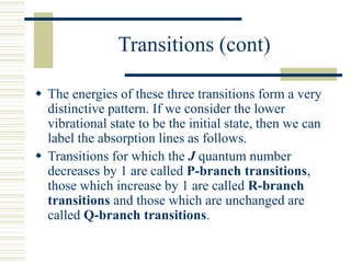 Transitions (cont)
 The energies of these three transitions form a very
distinctive pattern. If we consider the lower
vibrational state to be the initial state, then we can
label the absorption lines as follows.
 Transitions for which the J quantum number
decreases by 1 are called P-branch transitions,
those which increase by 1 are called R-branch
transitions and those which are unchanged are
called Q-branch transitions.
 