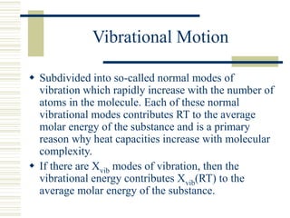Vibrational Motion
 Subdivided into so-called normal modes of
vibration which rapidly increase with the number of
atoms in the molecule. Each of these normal
vibrational modes contributes RT to the average
molar energy of the substance and is a primary
reason why heat capacities increase with molecular
complexity.
 If there are Xvib modes of vibration, then the
vibrational energy contributes Xvib(RT) to the
average molar energy of the substance.
 
