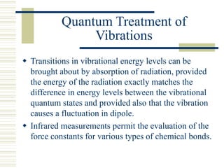 Quantum Treatment of
Vibrations
 Transitions in vibrational energy levels can be
brought about by absorption of radiation, provided
the energy of the radiation exactly matches the
difference in energy levels between the vibrational
quantum states and provided also that the vibration
causes a fluctuation in dipole.
 Infrared measurements permit the evaluation of the
force constants for various types of chemical bonds.
 