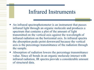 Infrared Instruments
 An infrared spectrophotometer is an instrument that passes
infrared light through an organic molecule and produces a
spectrum that contains a plot of the amount of light
transmitted on the vertical axis against the wavelength of
infrared radiation on the horizontal axis. In infrared spectra
the absorption peaks point downward because the vertical
axis is the percentage transmittance of the radiation through
the sample.
 Absorption of radiation lowers the percentage transmittance
value. Since all bonds in an organic molecule interact with
infrared radiation, IR spectra provide a considerable amount
of structural data.
 