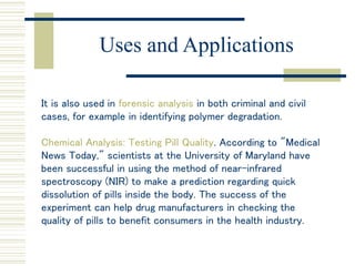 Uses and Applications
It is also used in forensic analysis in both criminal and civil
cases, for example in identifying polymer degradation.
Chemical Analysis: Testing Pill Quality. According to "Medical
News Today," scientists at the University of Maryland have
been successful in using the method of near-infrared
spectroscopy (NIR) to make a prediction regarding quick
dissolution of pills inside the body. The success of the
experiment can help drug manufacturers in checking the
quality of pills to benefit consumers in the health industry.
 
