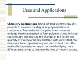 Uses and Applications
Chemistry Applications. Using infrared spectroscopy, it is
possible to measure the degree of polymerization in
compounds. Polymerization happens when monomer
undergo chemical reaction to form polymer chains. Infrared
spectroscopy can measure the changes in the nature and
quantity of molecular bonds. Portable instruments that can
measure infrared spectroscopy are used in field trials. This
method is important for researchers in identifying more
different substances to improve the lives of modern society.
 