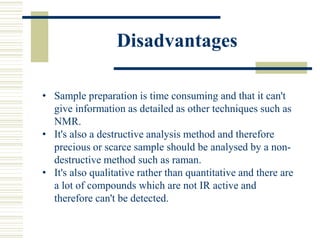 Disadvantages
• Sample preparation is time consuming and that it can't
give information as detailed as other techniques such as
NMR.
• It's also a destructive analysis method and therefore
precious or scarce sample should be analysed by a non-
destructive method such as raman.
• It's also qualitative rather than quantitative and there are
a lot of compounds which are not IR active and
therefore can't be detected.
 