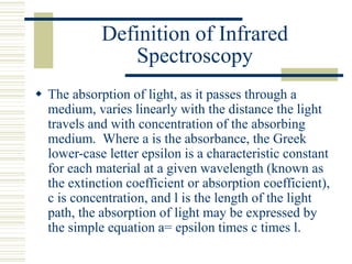 Definition of Infrared
Spectroscopy
 The absorption of light, as it passes through a
medium, varies linearly with the distance the light
travels and with concentration of the absorbing
medium. Where a is the absorbance, the Greek
lower-case letter epsilon is a characteristic constant
for each material at a given wavelength (known as
the extinction coefficient or absorption coefficient),
c is concentration, and l is the length of the light
path, the absorption of light may be expressed by
the simple equation a= epsilon times c times l.
 