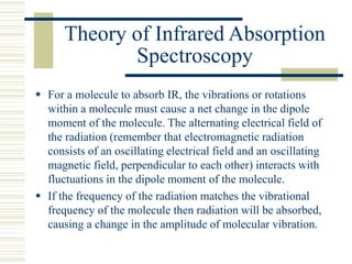 Theory of Infrared Absorption
Spectroscopy
 For a molecule to absorb IR, the vibrations or rotations
within a molecule must cause a net change in the dipole
moment of the molecule. The alternating electrical field of
the radiation (remember that electromagnetic radiation
consists of an oscillating electrical field and an oscillating
magnetic field, perpendicular to each other) interacts with
fluctuations in the dipole moment of the molecule.
 If the frequency of the radiation matches the vibrational
frequency of the molecule then radiation will be absorbed,
causing a change in the amplitude of molecular vibration.
 