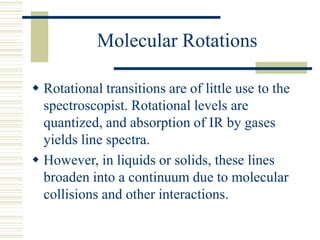 Molecular Rotations
 Rotational transitions are of little use to the
spectroscopist. Rotational levels are
quantized, and absorption of IR by gases
yields line spectra.
 However, in liquids or solids, these lines
broaden into a continuum due to molecular
collisions and other interactions.
 