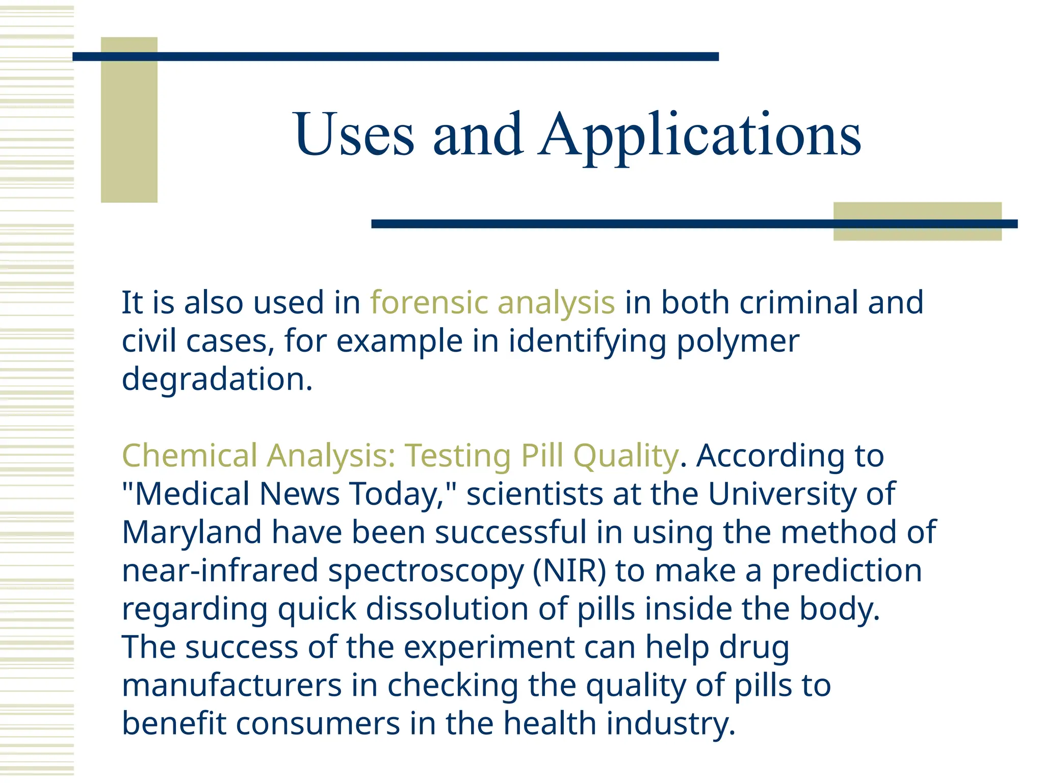 Uses and Applications
It is also used in forensic analysis in both criminal and
civil cases, for example in identifying polymer
degradation.
Chemical Analysis: Testing Pill Quality. According to
"Medical News Today," scientists at the University of
Maryland have been successful in using the method of
near-infrared spectroscopy (NIR) to make a prediction
regarding quick dissolution of pills inside the body.
The success of the experiment can help drug
manufacturers in checking the quality of pills to
benefit consumers in the health industry.
 