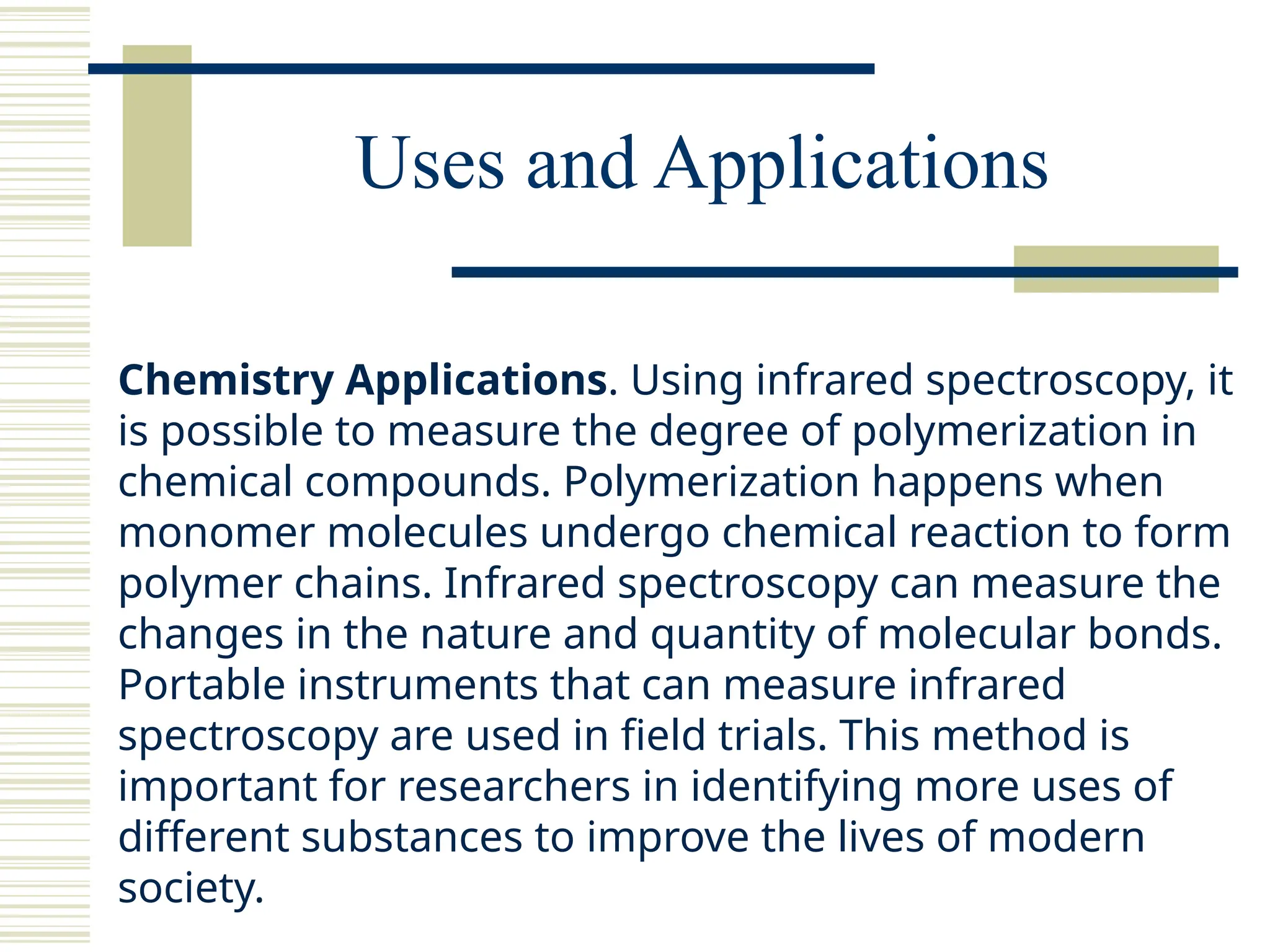 Uses and Applications
Chemistry Applications. Using infrared spectroscopy, it
is possible to measure the degree of polymerization in
chemical compounds. Polymerization happens when
monomer molecules undergo chemical reaction to form
polymer chains. Infrared spectroscopy can measure the
changes in the nature and quantity of molecular bonds.
Portable instruments that can measure infrared
spectroscopy are used in field trials. This method is
important for researchers in identifying more uses of
different substances to improve the lives of modern
society.
 
