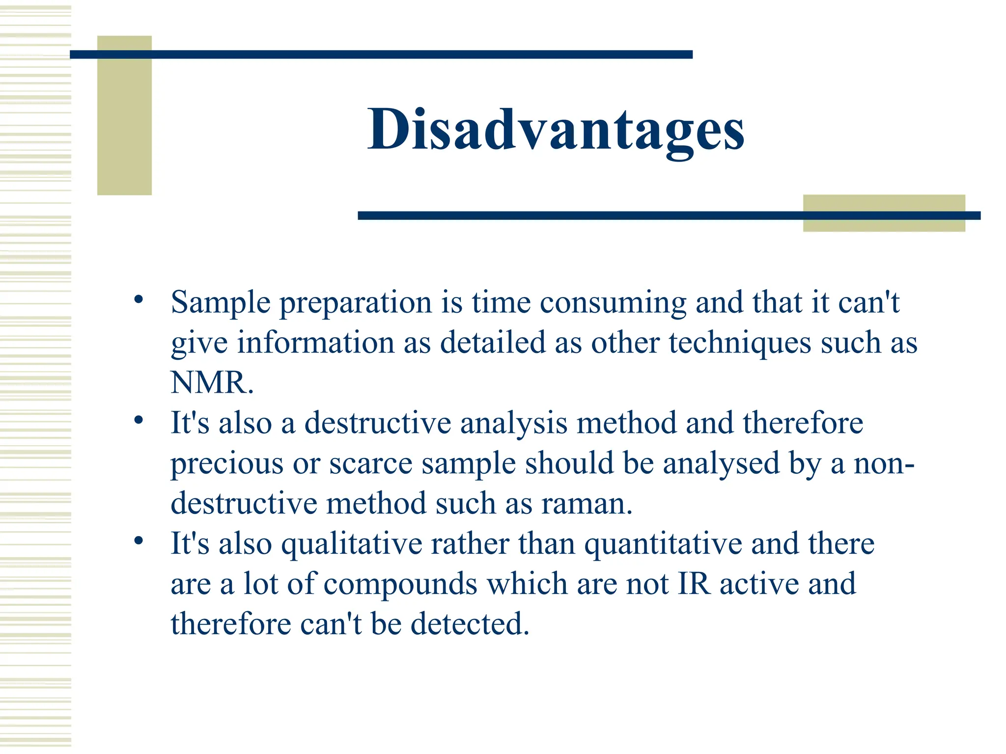 Disadvantages
• Sample preparation is time consuming and that it can't
give information as detailed as other techniques such as
NMR.
• It's also a destructive analysis method and therefore
precious or scarce sample should be analysed by a non-
destructive method such as raman.
• It's also qualitative rather than quantitative and there
are a lot of compounds which are not IR active and
therefore can't be detected.
 