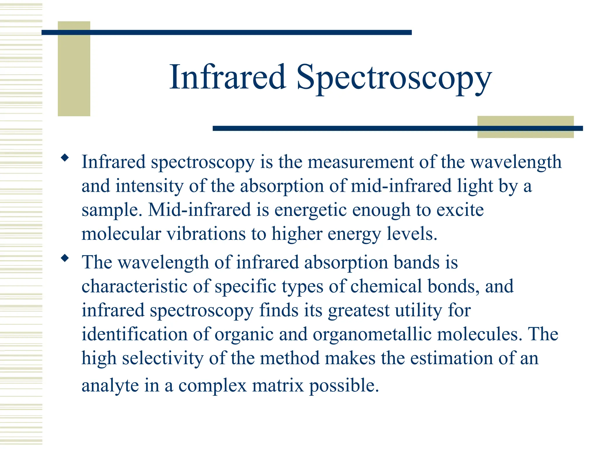 Infrared Spectroscopy
 Infrared spectroscopy is the measurement of the wavelength
and intensity of the absorption of mid-infrared light by a
sample. Mid-infrared is energetic enough to excite
molecular vibrations to higher energy levels.
 The wavelength of infrared absorption bands is
characteristic of specific types of chemical bonds, and
infrared spectroscopy finds its greatest utility for
identification of organic and organometallic molecules. The
high selectivity of the method makes the estimation of an
analyte in a complex matrix possible.
 