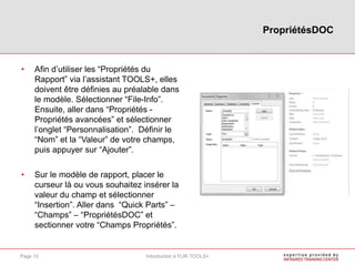 • Afin d’utiliser les “Propriétés du
Rapport” via l’assistant TOOLS+, elles
doivent être définies au préalable dans
le modèle. Sélectionner “File-Info”.
Ensuite, aller dans “Propriétés -
Propriétés avancées” et sélectionner
l’onglet “Personnalisation”. Définir le
“Nom” et la “Valeur” de votre champs,
puis appuyer sur “Ajouter”.
• Sur le modèle de rapport, placer le
curseur là ou vous souhaitez insérer la
valeur du champ et sélectionner
“Insertion”. Aller dans “Quick Parts” –
“Champs” – “PropriétésDOC” et
sectionner votre “Champs Propriétés”.
PropriétésDOC
Introduction à FLIR TOOLS+Page 10
 