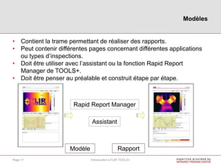 • Contient la trame permettant de réaliser des rapports.
• Peut contenir différentes pages concernant différentes applications
ou types d’inspections.
• Doit être utiliser avec l’assistant ou la fonction Rapid Report
Manager de TOOLS+.
• Doit être penser au préalable et construit étape par étape.
Modèles
Introduction à FLIR TOOLS+Page 11
Modèle Rapport
Assistant
Rapid Report Manager
 