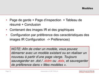 • Page de garde + Page d’inspection + Tableau de
résumé + Conclusion
• Contenant des images IR et des graphiques
• Configuration par préférence des caractéristiques des
images IR Configuration -> Préférences)
NOTE: Afin de créer un modèle, vous pouvez
démarrer avec un modèle existant ou en réaliser un
nouveau à partir d’une page vierge. Toujours
sauvegarder en .dot / .dotm ou .dotx, et sauvegarder
de préférence dans « Mes modèles ».
Modèles
Introduction à FLIR TOOLS+Page 12
 