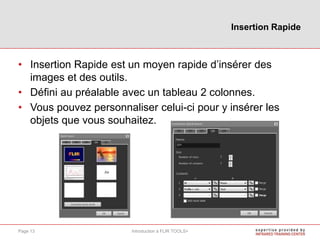 • Insertion Rapide est un moyen rapide d’insérer des
images et des outils.
• Défini au préalable avec un tableau 2 colonnes.
• Vous pouvez personnaliser celui-ci pour y insérer les
objets que vous souhaitez.
Insertion Rapide
Introduction à FLIR TOOLS+Page 13
 