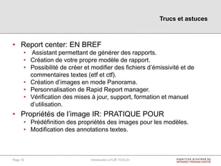 • Report center: EN BREF
• Assistant permettant de générer des rapports.
• Création de votre propre modèle de rapport.
• Possibilité de créer et modifier des fichiers d’émissivité et de
commentaires textes (etf et ctf).
• Création d’images en mode Panorama.
• Personnalisation de Rapid Report manager.
• Vérification des mises à jour, support, formation et manuel
d’utilisation.
• Propriétés de l’image IR: PRATIQUE POUR
• Prédéfinition des propriétés des images pour les modèles.
• Modification des annotations textes.
Trucs et astuces
Introduction à FLIR TOOLS+Page 15
 