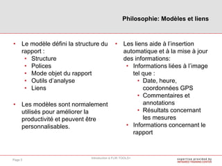 • Le modèle défini la structure du
rapport :
• Structure
• Polices
• Mode objet du rapport
• Outils d’analyse
• Liens
• Les modèles sont normalement
utilisés pour améliorer la
productivité et peuvent être
personnalisables.
• Les liens aide à l’insertion
automatique et à la mise à jour
des informations:
• Informations liées à l’image
tel que :
• Date, heure,
coordonnées GPS
• Commentaires et
annotations
• Résultats concernant
les mesures
• Informations concernant le
rapport
Philosophie: Modèles et liens
Introduction à FLIR TOOLS+
Page 5
 