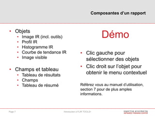 • Objets
• Image IR (incl. outils)
• Profil IR
• Histogramme IR
• Courbe de tendance IR
• Image visible
• Champs et tableau
• Tableau de résultats
• Champs
• Tableau de résumé
Démo
• Clic gauche pour
sélectionner des objets
• Clic droit sur l’objet pour
obtenir le menu contextuel
Référez vous au manuel d’utilisation,
section 7 pour de plus amples
informations.
Composantes d’un rapport
Introduction à FLIR TOOLS+Page 7
 