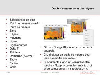 • Sélectionner un outil
• Point de mesure volant
• Point de mesure
• Zone
• Ellipse
• Polygone
• Ligne
• Ligne courbée
• Delta T
• Pointeur
• Isotherme (Alarme)
• Zoom
• Fusion
• Grille
• Clic sur l’image IR – une barre de menu
apparait.
• Clic droit sur un outils de mesure pour
faire apparaitre son menu.
• Supprimer les fonctions en utilisant la
touche « Suppr » ou en faisant clic droit
et en sélectionnant « suppression ».
Outils de mesures et d’analyses
Introduction à FLIR TOOLS+Page 8
 