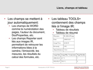 • Les champs se mettent à
jour automatiquement:
• Les champs de WORD
comme la numérotation des
pages, l’auteur du document,
DocProperties, etc.
• Les champs Reporter sont
liés aux images IR,
permettant de retrouver les
informations liées à la
caméra, l’émissivité, les
mesures, les résultats du
calcul des formules, etc.
• Les tableau TOOLS+
contiennent des champs
liés à l’image IR:
• Tableau de résultats
• Tableau de résumé
Liens, champs et tableau
Introduction à FLIR TOOLS+Page 9
 