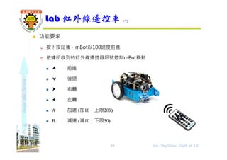shapethefuture
 功能要求
 按下按鈕後，mBot以100速度前進
 依據所收到的紅外線遙控器訊號控制mBot移動
  前進
  後退
  右轉
  左轉
 Α 加速 (加10，上限200)
 Β 減速 (減10，下限50)
Lab 紅外線遙控車 1/3
15 Wu, ShyiShiou Dept. of E.E.
 
