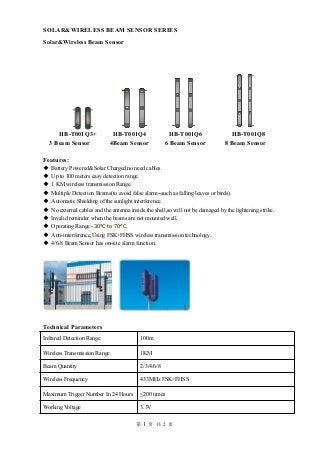 第 1 页 共 2 页
SOLAR&WIRELESS BEAM SENSOR SERIES
Solar&Wireless Beam Sensor
HB-T001Q3+ HB-T001Q4 HB-T001Q6 HB-T001Q8
3 Beam Sensor 4Beam Sensor 6 Beam Sensor 8 Beam Sensor
Features:
◆ Battery Powered&Solar Charged,no need cables.
◆ Up to 100 meters easy detection range.
◆ 1 KM wireless transmission Range.
◆ Multiple Detection Beams(to avoid false alarm--such as falling leaves or birds).
◆ Automatic Shielding of the sunlight interference.
◆ No external cables and the antenna inside the shell,so will not be damaged by the lightening strike.
◆ Invalid reminder when the beams are not mounted well.
◆ Operating Range:-30°C to 70°C.
◆ Anti-interference,Using FSK+FHSS wireless transmission technology.
◆ 4/6/8 Beam Sensor has on-site alarm function.
Technical Parameters
Infrared Detection Range 100m
Wireless Transmission Range 1KM
Beam Quantity 2/3/4/6/8
Wireless Frequency 433MHz FSK+FHSS
Maximum Trigger Number In 24 Hours ≤200 times
Working Voltage 3.3V
 