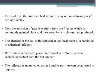 • To avoid this, the coil is embedded in fireclay or porcelain or placed
behind fireclay.
• Now the emission of rays is entirely from the fireclay which is
commonly painted black and thus very few visible rays are produced.
• The element or the coil is thus placed at the focal point of a parabolic
or spherical reflector.
• Wire –mesh screens are placed in front of reflector to prevent
accidental contact with the hot emitter.
• The reflector is mounted on a stand and its position can be adjusted as
required.
 
