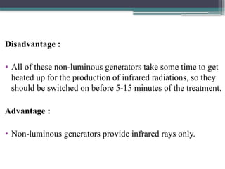 Disadvantage :
• All of these non-luminous generators take some time to get
heated up for the production of infrared radiations, so they
should be switched on before 5-15 minutes of the treatment.
Advantage :
• Non-luminous generators provide infrared rays only.
 