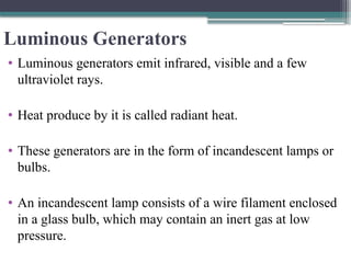 Luminous Generators
• Luminous generators emit infrared, visible and a few
ultraviolet rays.
• Heat produce by it is called radiant heat.
• These generators are in the form of incandescent lamps or
bulbs.
• An incandescent lamp consists of a wire filament enclosed
in a glass bulb, which may contain an inert gas at low
pressure.
 