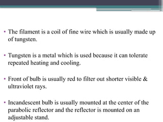 • The filament is a coil of fine wire which is usually made up
of tungsten.
• Tungsten is a metal which is used because it can tolerate
repeated heating and cooling.
• Front of bulb is usually red to filter out shorter visible &
ultraviolet rays.
• Incandescent bulb is usually mounted at the center of the
parabolic reflector and the reflector is mounted on an
adjustable stand.
 