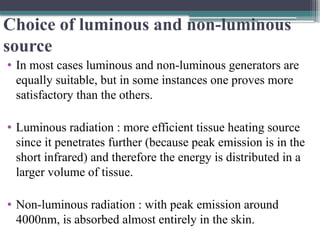 Choice of luminous and non-luminous
source
• In most cases luminous and non-luminous generators are
equally suitable, but in some instances one proves more
satisfactory than the others.
• Luminous radiation : more efficient tissue heating source
since it penetrates further (because peak emission is in the
short infrared) and therefore the energy is distributed in a
larger volume of tissue.
• Non-luminous radiation : with peak emission around
4000nm, is absorbed almost entirely in the skin.
 