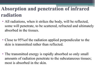 Absorption and penetration of infrared
radiation
• All radiations, when it strikes the body, will be reflected,
some will penetrate, to be scattered, refracted and ultimately
absorbed in the tissues.
• Close to 95%of the radiation applied perpendicular to the
skin is transmitted rather than reflected.
• The transmitted energy is rapidly absorbed so only small
amounts of radiation penetrate to the subcutaneous tissues;
most is absorbed in the skin.
 