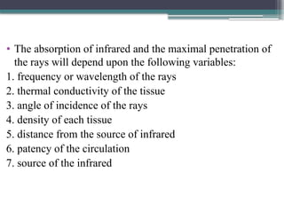 • The absorption of infrared and the maximal penetration of
the rays will depend upon the following variables:
1. frequency or wavelength of the rays
2. thermal conductivity of the tissue
3. angle of incidence of the rays
4. density of each tissue
5. distance from the source of infrared
6. patency of the circulation
7. source of the infrared
 
