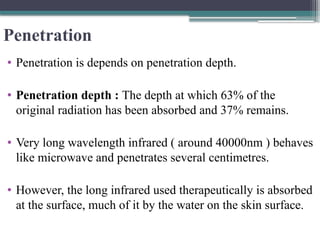 Penetration
• Penetration is depends on penetration depth.
• Penetration depth : The depth at which 63% of the
original radiation has been absorbed and 37% remains.
• Very long wavelength infrared ( around 40000nm ) behaves
like microwave and penetrates several centimetres.
• However, the long infrared used therapeutically is absorbed
at the surface, much of it by the water on the skin surface.
 