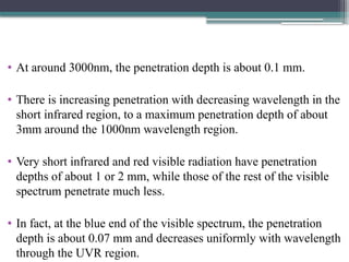 • At around 3000nm, the penetration depth is about 0.1 mm.
• There is increasing penetration with decreasing wavelength in the
short infrared region, to a maximum penetration depth of about
3mm around the 1000nm wavelength region.
• Very short infrared and red visible radiation have penetration
depths of about 1 or 2 mm, while those of the rest of the visible
spectrum penetrate much less.
• In fact, at the blue end of the visible spectrum, the penetration
depth is about 0.07 mm and decreases uniformly with wavelength
through the UVR region.
 