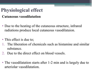 Physiological effect
Cutaneous vasodilatation
• Due to the heating of the cutaneous structure, infrared
radiations produce local cutaneous vasodilataion.
• This effect is due to;
1. The liberation of chemicals such as histamine and similar
substance.
2. Due to the direct effect on blood vessels.
• The vasodilatation starts after 1-2 min and is largely due to
arteriolar vasodilatation.
 