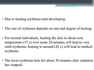 • Due to heating erythema start developing.
• The rate of erythema depends on rate and degree of heating.
• For normal individuals, heating the skin to about core
temperature (37 c) over some 20 minutes will lead to very
mild erythema; heating to around (42 c) will lead to marked
erythema.
• The local erythema lasts for about 30 minutes after radiation
has stopped.
 