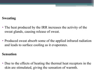 Sweating
• The heat produced by the IRR increases the activity of the
sweat glands, causing release of sweat.
• Produced sweat absorb some of the applied infrared radiation
and leads to surface cooling as it evaporates.
Sensation
• Due to the effects of heating the thermal heat receptors in the
skin are stimulated, giving the sensation of warmth.
 